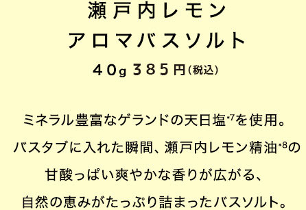 瀬戸内レモン アロマバスソルト 40g350円（税抜）　ミネラル豊富なゲランドの天日塩*7を使用。バスタブに入れた瞬間、瀬戸内レモン精油*8の甘酸っぱい爽やかな香りが広がる、自然の恵みがたっぷり詰まったバスソルト。