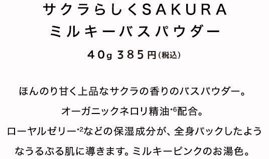 サクラらしくSAKURA ミルキーバスパウダー　40ｇ　350円（税抜）ほんのり甘く上品なサクラの香りのバスパウダー。オーガニックネロリ精油*6配合。ローヤルゼリー*2などの保湿成分が、全身パックしたようなうるぷる肌に導きます。ミルキーピンクのお湯色。