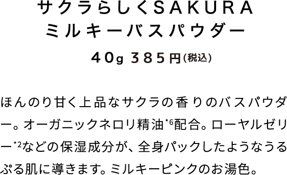 ササクラらしくSAKURA ミルキーバスパウダー　40ｇ　350円（税抜）ほんのり甘く上品なサクラの香りのバスパウダー。オーガニックネロリ精油*6配合。ローヤルゼリー*2などの保湿成分が、全身パックしたようなうるぷる肌に導きます。ミルキーピンクのお湯色。