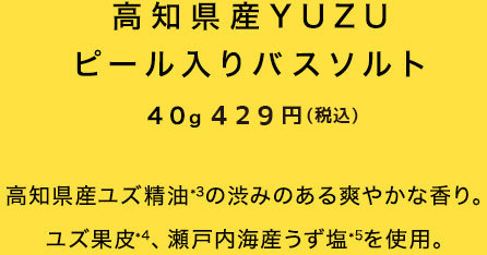 高知県産YUZUピール入りバスソルト 40ｇ 390円（税抜）高知県産ユズ精油の渋みのある爽やかな香り。ユズ果皮、瀬戸内海産うず塩を使用。