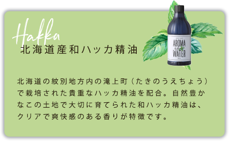 北海道産和ハッカ精油　北海道の紋別地方内の滝上町（たきのうえちょう）で栽培された貴重なハッカ精油を配合。自然豊かなこの土地で大切に育てられた和ハッカ精油は、クリアで爽快感のある香りが特徴です。