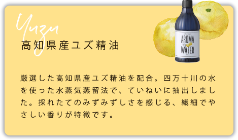 高知県産ユズ精油　厳選した高知県産ユズ精油を配合。四万十川の水を使った水蒸気蒸留法で、ていねいに抽出しました。採れたてのみずみずしさを感じる、繊細でやさしい香りが特徴です