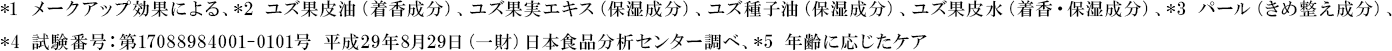 *1 メークアップ効果による、*2 ユズ果皮油（着香成分）、ユズ果実エキス（保湿成分）、ユズ種子油（保湿成分）、ユズ果皮水（着香・保湿成分）、*3 パール（きめ整え成分）*4 試験番号：第17088984001-0101号 平成29年8月29日（一財）日本食品分析センター調べ、*5 年齢に応じたケア