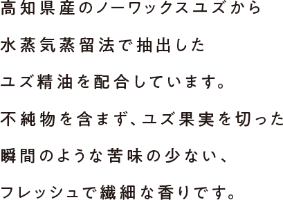 高知県産のノーワックスユズから水蒸気蒸留法で抽出したユズ精油を配合しています。不純物を含まず、ユズ果実を切った瞬間のような苦味の少ない、フレッシュで繊細な香りです。