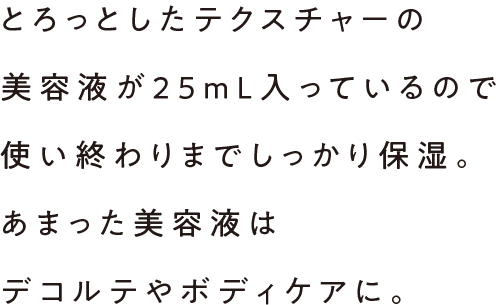 とろっとしたテクスチャーの美容液が25mL入っているので使い終わりまでしっかり保湿。あまった美容液はデコルテやボディケアに。