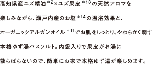 高知県産ユズ精油×ユズ果皮の天然アロマを楽しみながら、瀬戸内産のお塩の温浴効果と、オーガニックアルガンオイルでお肌をしっとり、やわらかく潤す本格ゆず湯バスソルト。内袋入りで果皮がお湯に散らばらないので、簡単にお家で本格ゆず湯が楽しめます。