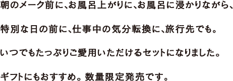 朝のメーク前に、お風呂上がりに、お風呂に浸かりながら、特別な日の前に、仕事中の気分転換に、旅行先でも。いつでもたっぷりご愛用いただけるセットになりました。税込で2,000円ポッキリなのでギフトにもおすすめ。