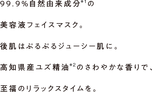 99.9%自然由来成分の美容液フェイスマスク。後肌はぷるぷるジューシー肌に。高知県産ユズ精油のさわやかな香りで、至福のリラックスタイムを。