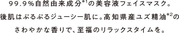 99.9%自然由来成分の美容液フェイスマスク。後肌はぷるぷるジューシー肌に。高知県産ユズ精油のさわやかな香りで、至福のリラックスタイムを。